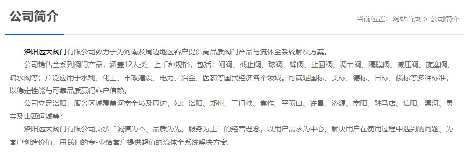 洛陽(yáng)遠(yuǎn)大閥門(mén)主營(yíng)閥門(mén)閘閥,截止閥,球閥,蝶閥,止回閥,調(diào)節(jié)閥,隔膜閥,減壓閥,旋塞閥,疏水閥等12大類(lèi).廣泛用于水利,化工,市政建設(shè),電力等領(lǐng)域.服務(wù)于洛陽(yáng),鄭州,三門(mén)峽,焦作,平頂山,許昌,濟(jì)源,南陽(yáng),駐馬店,信陽(yáng),漯河,靈寶及山西運(yùn)城等地;為河南及周邊客戶(hù)提供高品質(zhì)閥門(mén)與流體全系統(tǒng)解決方案. 洛陽(yáng)遠(yuǎn)大閥門(mén)主營(yíng)閥門(mén)閘閥,截止閥,球閥,蝶閥,止回閥,調(diào)節(jié)閥,隔膜閥,減壓閥,旋塞閥,疏水閥等12大類(lèi).廣泛用于水利,化工,市政建設(shè),電力等領(lǐng)域.服務(wù)于洛陽(yáng),鄭州,三門(mén)峽,焦作,平頂山,許昌,濟(jì)源,南陽(yáng),駐馬店,信陽(yáng),漯河,靈寶及山西運(yùn)城等地;為河南及周邊客戶(hù)提供高品質(zhì)閥門(mén)與流體全系統(tǒng)解決方案.